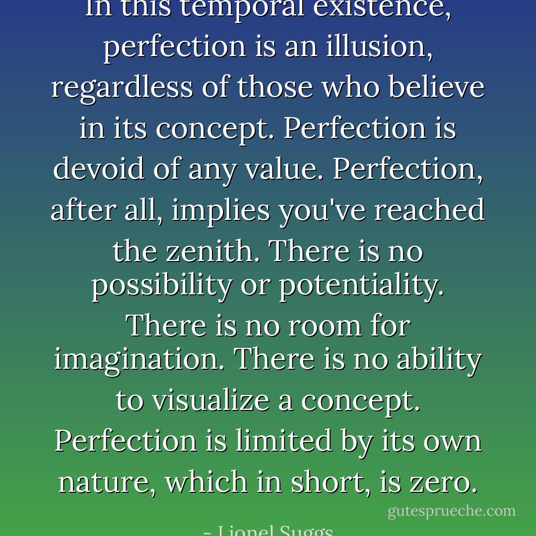 In this temporal existence, perfection is an illusion, regardless of those who believe in its concept. Perfection is devoid of any value. Perfection, after all, implies you've reached the zenith. There is no possibility or potentiality. There is no room for imagination. There is no ability to visualize a concept. Perfection is limited by its own nature, which in short, is zero. - Lionel Suggs