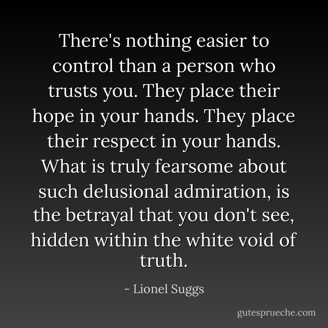There's nothing easier to control than a person who trusts you. They place their hope in your hands. They place their respect in your hands. What is truly fearsome about such delusional admiration, is the betrayal that you don't see, hidden within the white void of truth. - Lionel Suggs