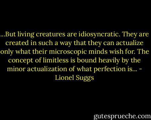 ...But living creatures are idiosyncratic. They are created in such a way that they can actualize only what their microscopic minds wish for. The concept of limitless is bound heavily by the minor actualization of what perfection is... - Lionel Suggs