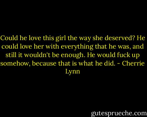 Could he love this girl the way she deserved? He could love her with everything that he was, and still it wouldn't be enough. He would fuck up somehow, because that is what he did. - Cherrie Lynn