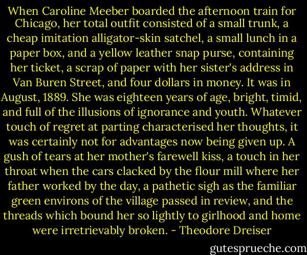 When Caroline Meeber boarded the afternoon train for Chicago, her total outfit consisted of a small trunk, a cheap imitation alligator-skin satchel, a small lunch in a paper box, and a yellow leather snap purse, containing her ticket, a scrap of paper with her sister's address in Van Buren Street, and four dollars in money. It was in August, 1889. She was eighteen years of age, bright, timid, and full of the illusions of ignorance and youth. Whatever touch of regret at parting characterised her thoughts, it was certainly not for advantages now being given up. A gush of tears at her mother's farewell kiss, a touch in her throat when the cars clacked by the flour mill where her father worked by the day, a pathetic sigh as the familiar green environs of the village passed in review, and the threads which bound her so lightly to girlhood and home were irretrievably broken. - Theodore Dreiser