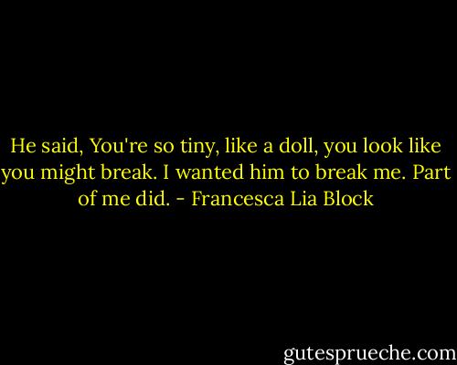 He said, You're so tiny, like a doll, you look like you might break. I wanted him to break me. Part of me did. - Francesca Lia Block