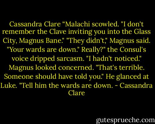Cassandra Clare<br />“Malachi scowled. "I don't remember the Clave inviting you into the Glass City, Magnus Bane."<br />"They didn't," Magnus said. "Your wards are down."<br />Really?" the Consul's voice dripped sarcasm. "I hadn't noticed."<br />Magnus looked concerned. "That's terrible. Someone should have told you." He glanced at Luke. "Tell him the wards are down. - Cassandra Clare