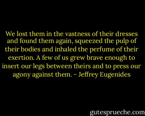 We lost them in the vastness of their dresses and found them again, squeezed the pulp of their bodies and inhaled the perfume of their exertion. A few of us grew brave enough to insert our legs between theirs and to press our agony against them. - Jeffrey Eugenides