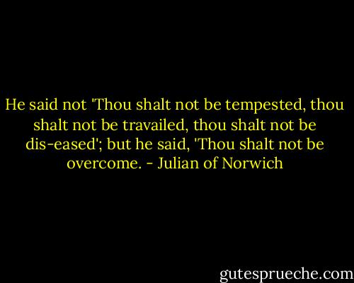 He said not 'Thou shalt not be tempested, thou shalt not be travailed, thou shalt not be dis-eased'; but he said, 'Thou shalt not be overcome. - Julian of Norwich