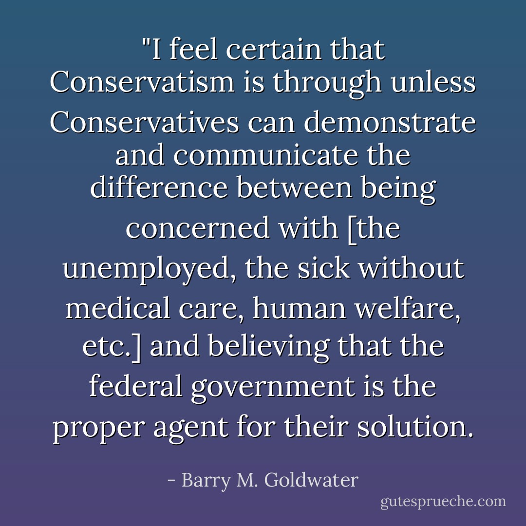 ‎"I feel certain that Conservatism is through unless Conservatives can demonstrate and communicate the difference between being concerned with [the unemployed, the sick without medical care, human welfare, etc.] and believing that the federal government is the proper agent for their solution. - Barry M. Goldwater