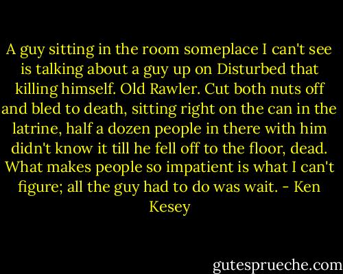 A guy sitting in the room someplace I can't see is talking about a guy up on Disturbed that killing himself. Old Rawler. Cut both nuts off and bled to death, sitting right on the can in the latrine, half a dozen people in there with him didn't know it till he fell off to the floor, dead. What makes people so impatient is what I can't figure; all the guy had to do was wait. - Ken Kesey