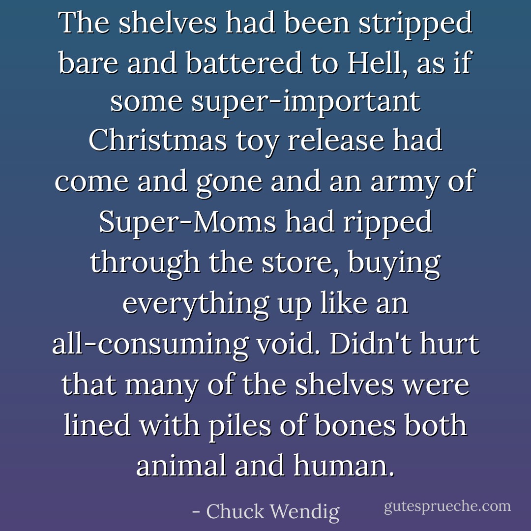 The shelves had been stripped bare and battered to Hell, as if some super-important Christmas toy release had come and gone and an army of Super-Moms had ripped through the store, buying everything up like an all-consuming void. Didn't hurt that many of the shelves were lined with piles of bones both animal and human. - Chuck Wendig
