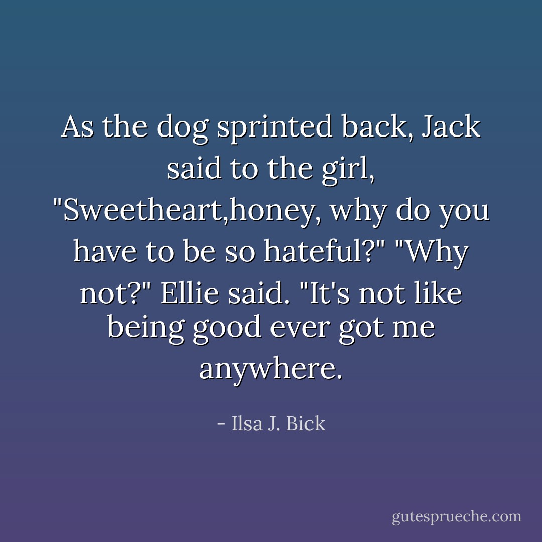 As the dog sprinted back, Jack said to the girl, "Sweetheart,honey, why do you have to be so hateful?"<br />"Why not?" Ellie said. "It's not like being good ever got me anywhere. - Ilsa J. Bick
