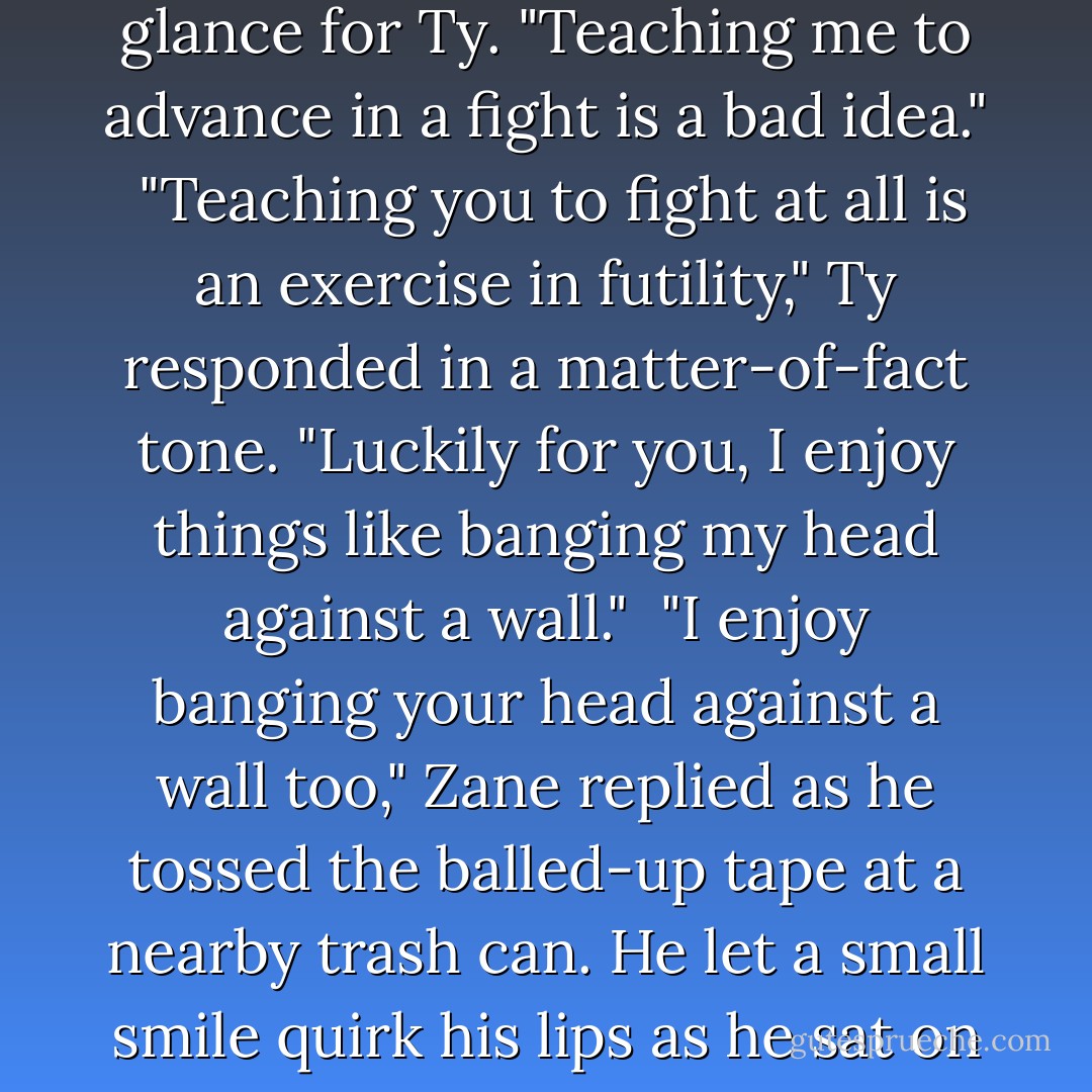 Zane let his head loll back and lifted one hand to gently prod his split lip. "Ow."<br /><br />"Whine about it. It'll make it better," Ty offered as he stood in front of his locker, his back to Zane, and unwrapped the tape from his hands with jerky, irritated movements.<br /><br />"Bite me," Zane muttered as he dug into his locker for a towel before starting in on the tape on his own hands. He spared an evil glance for Ty. "Teaching me to advance in a fight is a bad idea."<br /><br />"Teaching you to fight at all is an exercise in futility," Ty responded in a matter-of-fact tone. "Luckily for you, I enjoy things like banging my head against a wall."<br /><br />"I enjoy banging your head against a wall too," Zane replied as he tossed the balled-up tape at a nearby trash can. He let a small smile quirk his lips as he sat on the bench to unlace his shoes.<br /><br />"Shut up," Ty grunted at him. But even though his back was still turned to him, Zane could hear the smile in his voice. "And cut it out with the damn cat jokes, huh? They're starting to catch on."<br /><br />"Fine, fine. No reason to get catty about it," Zane told his partner with a barely concealed grin.<br /><br />"A for effort," Ty conceded charitably. - Abigail Roux