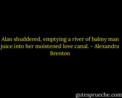 Alan shuddered, emptying a river of balmy man juice into her moistened love canal. - Alexandra Brenton
