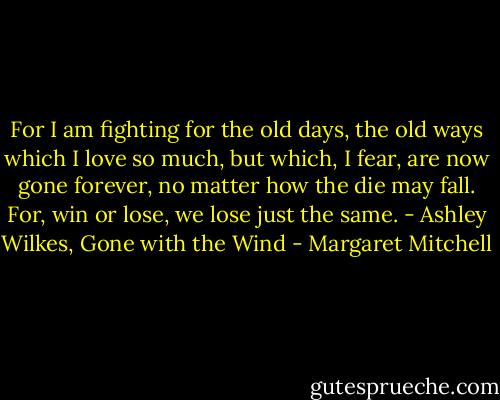 For I am fighting for the old days, the old ways which I love so much, but which, I fear, are now gone forever, no matter how the die may fall. For, win or lose, we lose just the same. - Ashley Wilkes, Gone with the Wind - Margaret Mitchell