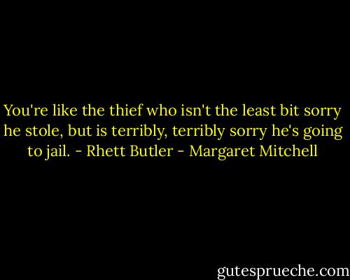You're like the thief who isn't the least bit sorry he stole, but is terribly, terribly sorry he's going to jail. - Rhett Butler - Margaret Mitchell