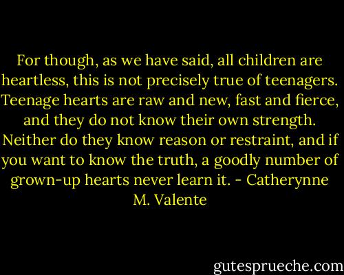 For though, as we have said, all children are heartless, this is not precisely true of teenagers. Teenage hearts are raw and new, fast and fierce, and they do not know their own strength. Neither do they know reason or restraint, and if you want to know the truth, a goodly number of grown-up hearts never learn it. - Catherynne M. Valente
