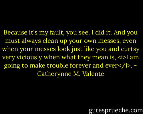Because it's my fault, you see. I did it. And you must always clean up your own messes, even when your messes look just like you and curtsy very viciously when what they mean is, <i>I am going to make trouble forever and ever</i>. - Catherynne M. Valente