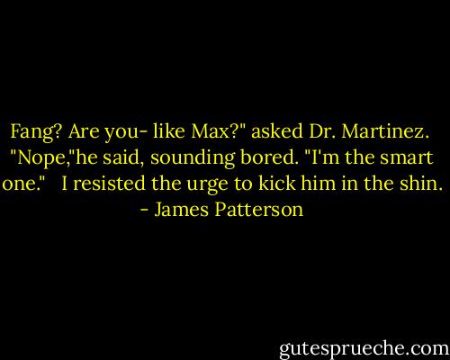 Fang? Are you- like Max?" asked Dr. Martinez.<br /> "Nope,"he said, sounding bored. "I'm the smart one." <br /> I resisted the urge to kick him in the shin. - James Patterson