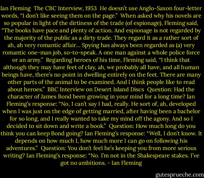 Ian Fleming<br /><br />The CBC Interview, 1953<br /><br />He doesn’t use Anglo-Saxon four-letter words, “I don’t like seeing them on the page.”<br /><br />When asked why his novels are so popular in light of the dirtiness of the trade (of espionage), Fleming said, “The books have pace and plenty of action. And espionage is not regarded by the majority of the public as a dirty trade. They regard it as a rather sort of ah, ah very romantic affair… Spying has always been regarded as (a) very romantic one-man job, so-to-speak. A one man against a whole police force or an army.”<br /><br />Regarding heroes of his time, Fleming said, “I think that although they may have feet of clay, ah, we probably all have, and all human beings have, there’s no point in dwelling entirely on the feet. There are many other parts of the animal to be examined. And I think people like to read about heroes.”<br /><br />BBC Interview on Desert Island Discs<br /><br />Question: Had the character of James Bond been growing in your mind for a long time?<br />Ian Fleming’s response: “No, I can’t say I had, really. He sort of, ah, developed when I was just on the edge of getting married, after having been a bachelor for so long, and I really wanted to take my mind off the agony. And so I decided to sit down and write a book.”<br /><br />Question: How much long do you think you can keep Bond going?<br />Ian Fleming’s response: “Well, I don’t know. It depends on how much I, how much more I can go on following his adventures.”<br /><br />Question: You don’t feel he’s keeping you from more serious writing?<br />Ian Fleming’s response: “No. I’m not in the Shakespeare stakes. I’ve got no ambitions. - Ian Fleming
