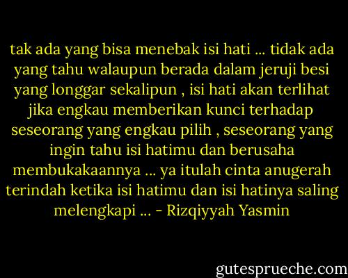 tak ada yang bisa menebak isi hati ... tidak ada yang tahu walaupun berada dalam jeruji besi yang longgar sekalipun , isi hati akan terlihat jika engkau memberikan kunci terhadap seseorang yang engkau pilih , seseorang yang ingin tahu isi hatimu dan berusaha membukakaannya ... ya itulah cinta anugerah terindah ketika isi hatimu dan isi hatinya saling melengkapi ... - Rizqiyyah Yasmin