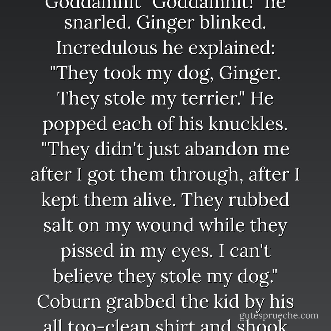 He wasn't supposed to feel this way. He didn't even want to feel the way he did for the dog, for Creampuff--<br />Goddamnit<br />Goddamnit<br />"Goddamnit!" he snarled. Ginger blinked. Incredulous he explained: "They took my dog, Ginger. They stole my terrier." He popped each of his knuckles. "They didn't just abandon me after I got them through, after I kept them alive. They rubbed salt on my wound while they pissed in my eyes. I can't believe they stole my dog."<br />Coburn grabbed the kid by his all too-clean shirt and shook him like a baby. "Listen. You're going to drive me to go get Creampuff, my terrier... - Chuck Wendig