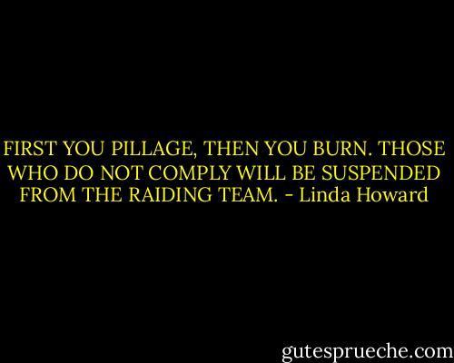 FIRST YOU PILLAGE, THEN YOU BURN. THOSE WHO DO NOT COMPLY WILL BE SUSPENDED FROM THE RAIDING TEAM. - Linda Howard