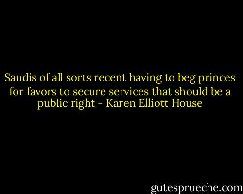 Saudis of all sorts recent having to beg princes for favors to secure services that should be a public right - Karen Elliott House