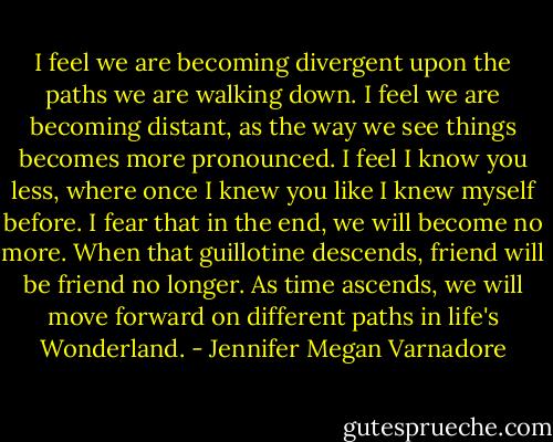I feel we are becoming divergent upon the paths we are walking down. I feel we are becoming distant, as the way we see things becomes more pronounced. I feel I know you less, where once I knew you like I knew myself before. I fear that in the end, we will become no more. When that guillotine descends, friend will be friend no longer. As time ascends, we will move forward on different paths in life's Wonderland. - Jennifer Megan Varnadore