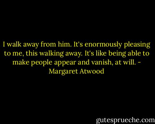 I walk away from him. It's enormously pleasing to me, this walking away. It's like being able to make people appear and vanish, at will. - Margaret Atwood