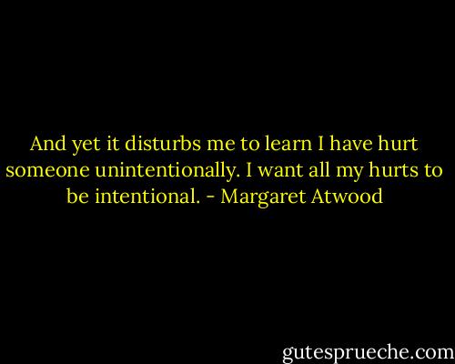 And yet it disturbs me to learn I have hurt someone unintentionally. I want all my hurts to be intentional. - Margaret Atwood