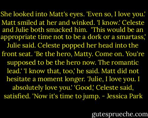 She looked into Matt's eyes. 'Even so, I love you.'<br />Matt smiled at her and winked. 'I know.'<br />Celeste and Julie both smacked him. <br />'This would be an appropriate time not to be a dork or a smartass,' Julie said.<br />Celeste popped her head into the front seat. 'Be the hero, Matty. Come on. You're supposed to be the hero now. The romantic lead.'<br />'I know that, too,' he said. Matt did not hesitate a moment longer. 'Julie, I love you. I absolutely love you.'<br />'Good,' Celeste said, satisfied. 'Now it's time to jump. - Jessica Park