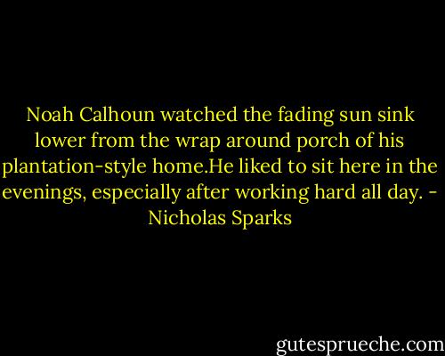 Noah Calhoun watched the fading sun sink lower from the wrap around porch of his plantation-style home.He liked to sit here in the evenings, especially after working hard all day. - Nicholas Sparks