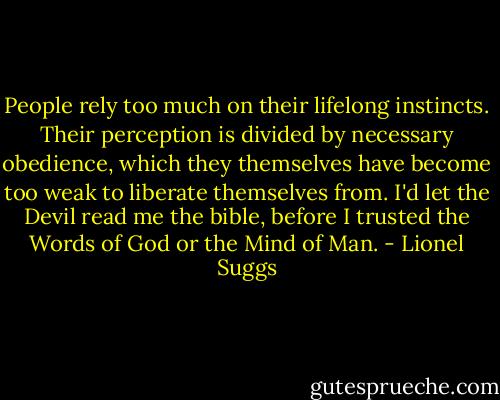People rely too much on their lifelong instincts. Their perception is divided by necessary obedience, which they themselves have become too weak to liberate themselves from. I'd let the Devil read me the bible, before I trusted the Words of God or the Mind of Man. - Lionel Suggs