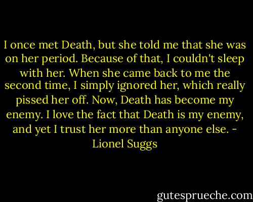 I once met Death, but she told me that she was on her period. Because of that, I couldn't sleep with her. When she came back to me the second time, I simply ignored her, which really pissed her off. Now, Death has become my enemy. I love the fact that Death is my enemy, and yet I trust her more than anyone else. - Lionel Suggs
