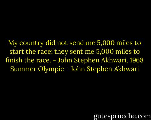 My country did not send me 5,000 miles to start the race; they sent me 5,000 miles to finish the race. - John Stephen Akhwari, 1968 Summer Olympic - John Stephen Akhwari