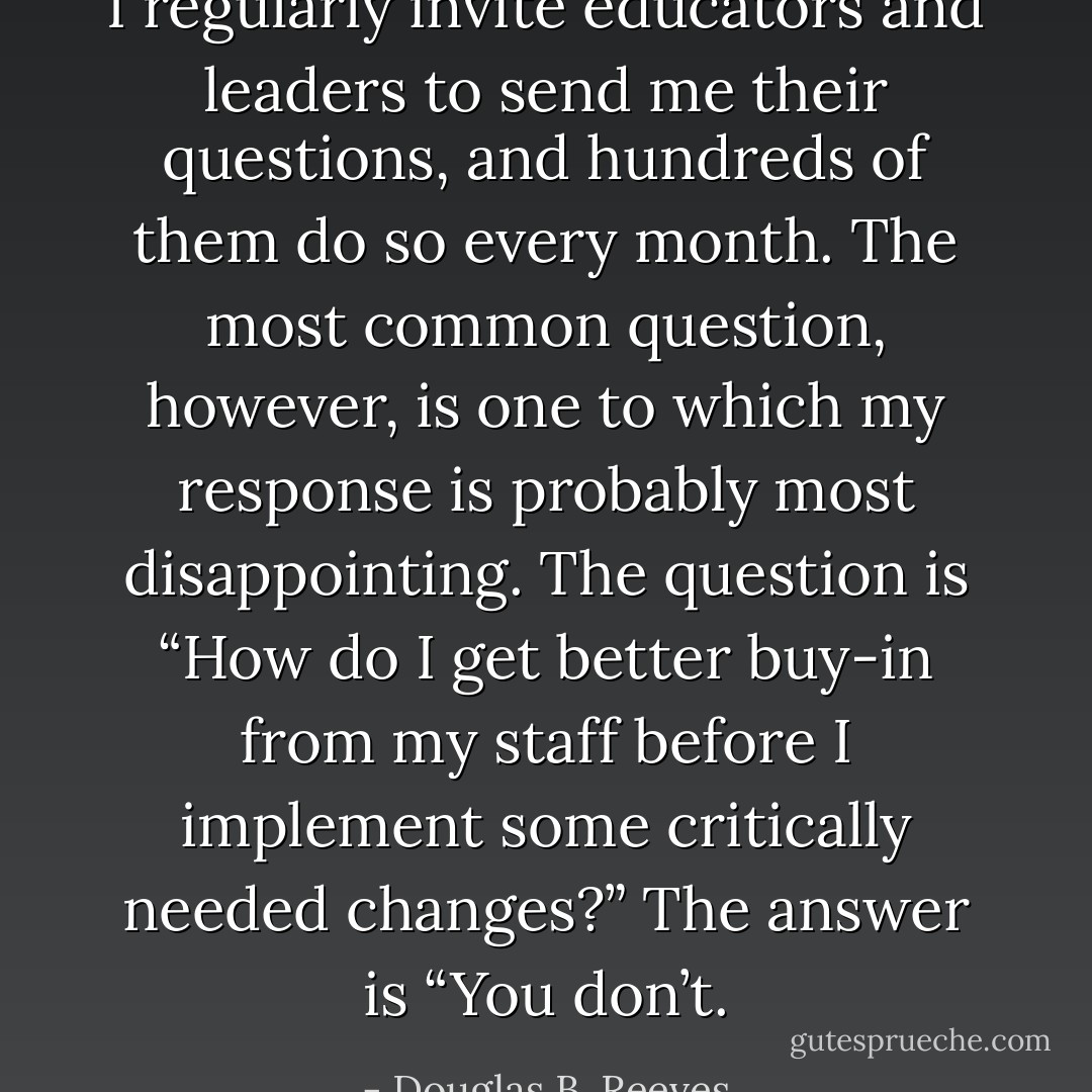 I regularly invite educators and leaders to send me their questions, and hundreds of them do so every month. The most common question, however, is one to which my response is probably most disappointing. The question is “How do I get better buy-in from my staff before I implement some critically needed changes?” The answer is “You don’t. - Douglas B. Reeves