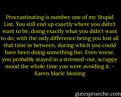 Procrastinating is number one of my Stupid List. You still end up exactly where you didn't want to be, doing exactly what you didn't want to do, with the only difference being you lost all that time in between, during which you could have been doing something fun. Even worse, you probably stayed in a stressed-out, scrappy mood the whole time you were avoiding it. - Karen Marie Moning