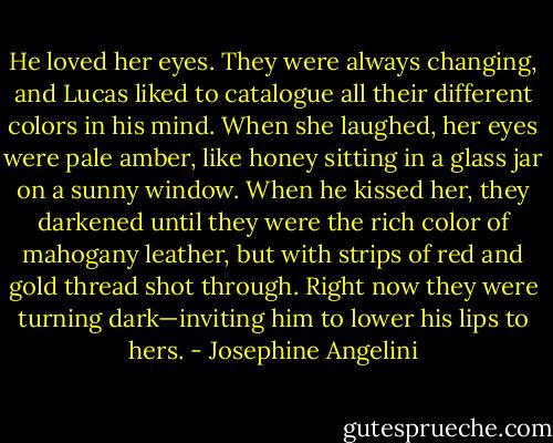 He loved her eyes. They were always changing, and Lucas liked to catalogue all their different colors in his mind. When she laughed, her eyes were pale amber, like honey sitting in a glass jar on a sunny window. When he kissed her, they darkened until they were the rich color of mahogany leather, but with strips of red and gold thread shot through. Right now they were turning dark—inviting him to lower his lips to hers. - Josephine Angelini