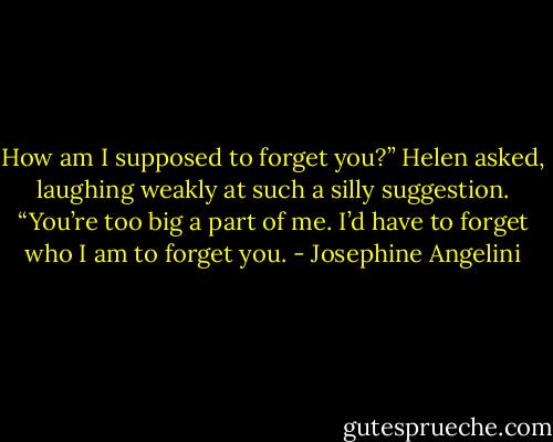 How am I supposed to forget you?” Helen asked, laughing weakly at such a silly suggestion. “You’re too big a part of me. I’d have to forget who I am to forget you. - Josephine Angelini