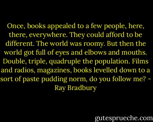 Once, books appealed to a few people, here, there, everywhere. They could afford to be different. The world was roomy. But then the world got full of eyes and elbows and mouths. Double, triple, quadruple the population. Films and radios, magazines, books levelled down to a sort of paste pudding norm, do you follow me? - Ray Bradbury