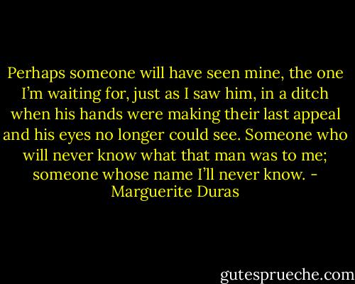 Perhaps someone will have seen mine, the one I’m waiting for, just as I saw him, in a ditch when his hands were making their last appeal and his eyes no longer could see. Someone who will never know what that man was to me; someone whose name I’ll never know. - Marguerite Duras