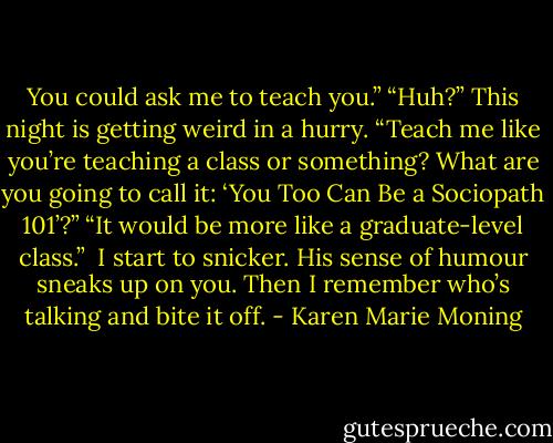 You could ask me to teach you.”<br />“Huh?” This night is getting weird in a hurry. “Teach me like you’re teaching a class or something? What are you going to call it: ‘You Too Can Be a Sociopath 101’?”<br />“It would be more like a graduate-level class.”<br /> I start to snicker. His sense of humour sneaks up on you. Then I remember who’s talking and bite it off. - Karen Marie Moning