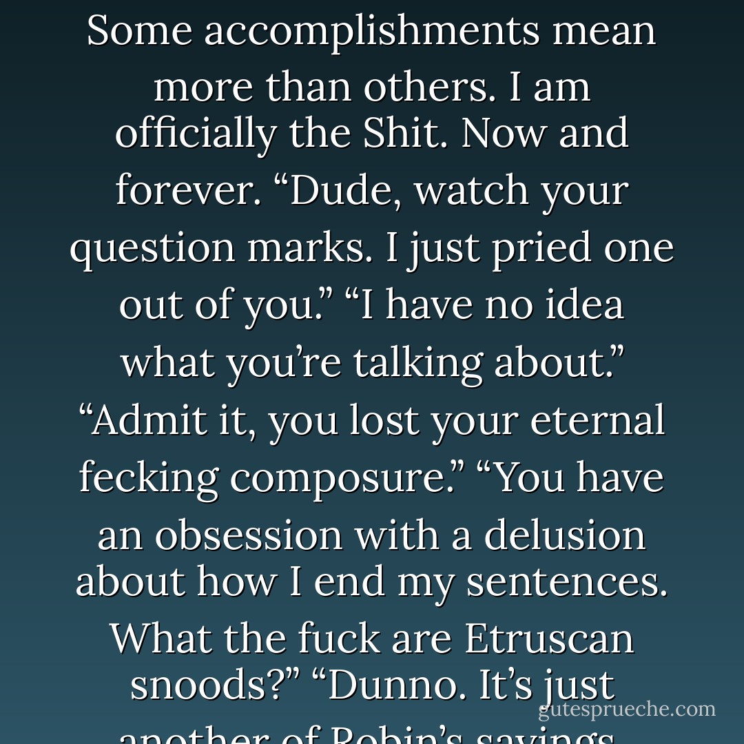 I smack myself in the forehead. “Holy priceless collection of Etruscan snoods, they’re not moving!” I exclaim. There’s a choking noise over my head somewhere. “Etruscan snoods?” I glow quietly inside. Some accomplishments mean more than others. I am officially the Shit. Now and forever. “Dude, watch your question marks. I just pried one out of you.” “I have no idea what you’re talking about.” “Admit it, you lost your eternal fecking composure.” “You have an obsession with a delusion about how I end my sentences. What the fuck are Etruscan snoods?” “Dunno. It’s just another of Robin’s sayings. Like, ‘Holy strawberries, Batman, we’re in a jam!’ ” “Strawberries.” “Or, ‘Holy Kleenex, Batman, it was right under our nose and we blew it!’  - Karen Marie Moning