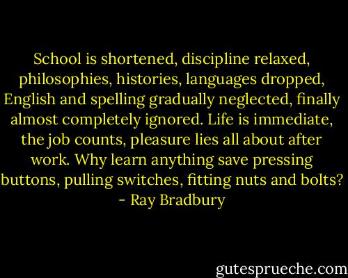 School is shortened, discipline relaxed, philosophies, histories, languages dropped, English and spelling gradually neglected, finally almost completely ignored. Life is immediate, the job counts, pleasure lies all about after work. Why learn anything save pressing buttons, pulling switches, fitting nuts and bolts? - Ray Bradbury