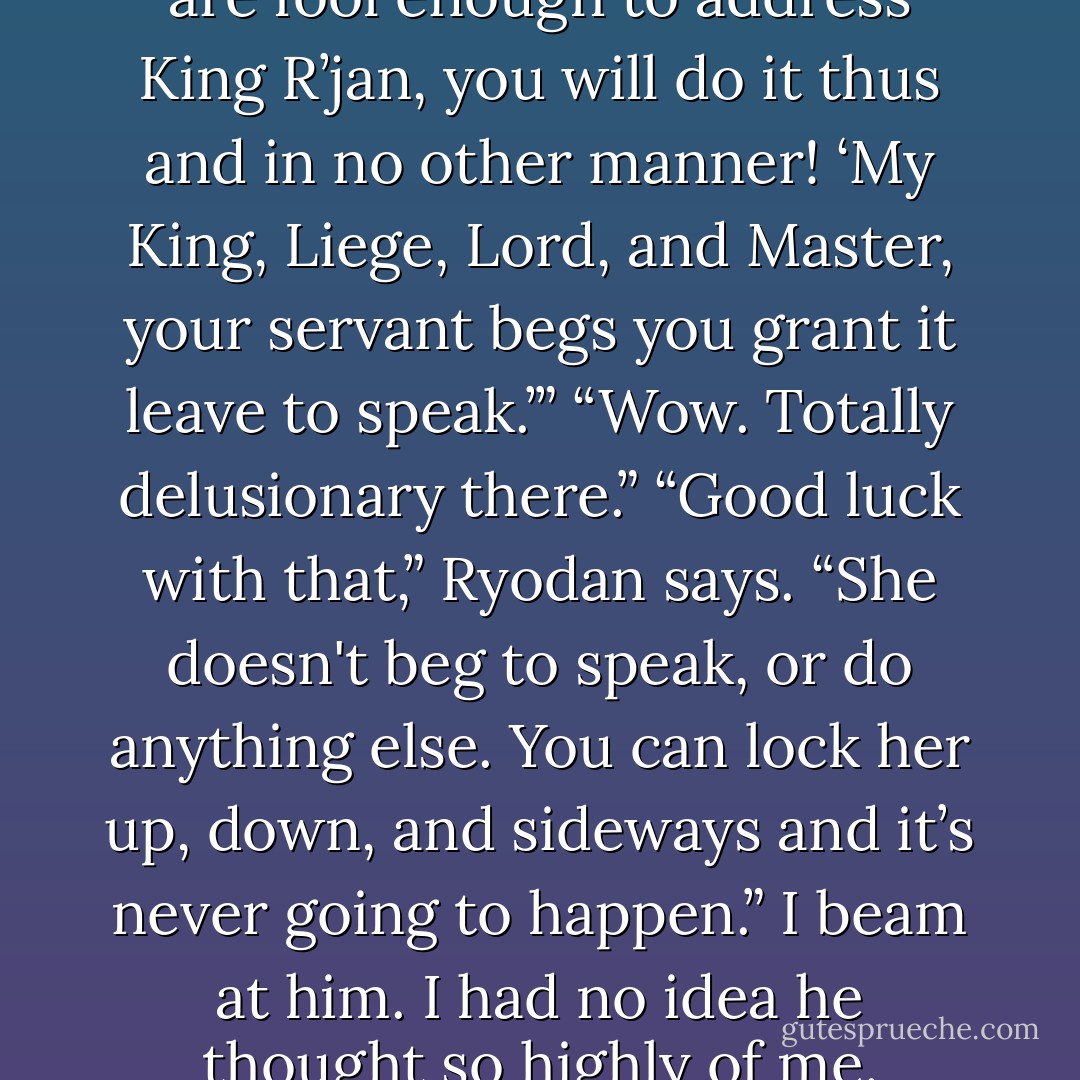 Velvet looks horrified. “If you are fool enough to address King R’jan, you will do it thus and in no other manner! ‘My King, Liege, Lord, and Master, your servant begs you grant it leave to speak.’”<br />“Wow. Totally delusionary there.”<br />“Good luck with that,” Ryodan says. “She doesn't beg to speak, or do anything else. You can lock her up, down, and sideways and it’s never going to happen.”<br />I beam at him. I had no idea he thought so highly of me. - Karen Marie Moning