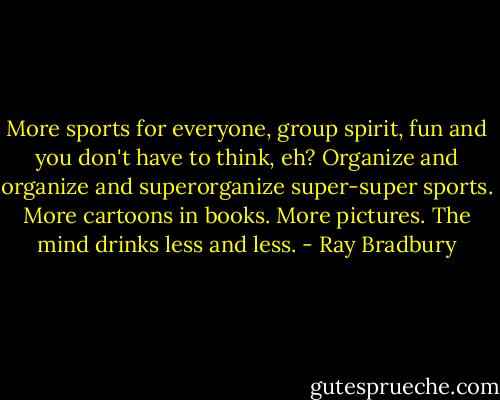 More sports for everyone, group spirit, fun and you don't have to think, eh? Organize and organize and superorganize super-super sports. More cartoons in books. More pictures. The mind drinks less and less. - Ray Bradbury
