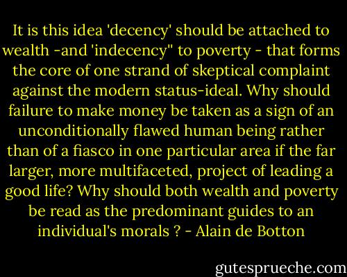 It is this idea 'decency' should be attached to wealth -and 'indecency'' to poverty - that forms the core of one strand of skeptical complaint against the modern status-ideal. Why should failure to make money be taken as a sign of an unconditionally flawed human being rather than of a fiasco in one particular area if the far larger, more multifaceted, project of leading a good life?<br />Why should both wealth and poverty be read as the predominant guides to an individual's morals ? - Alain de Botton