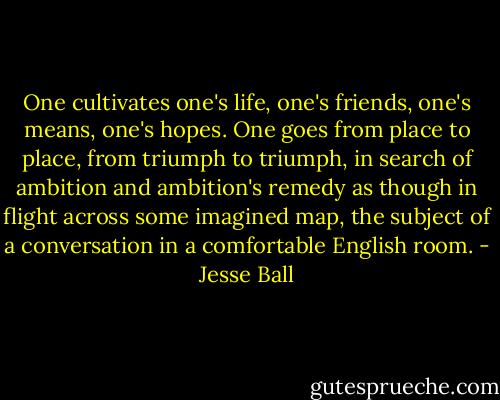 One cultivates one's life, one's friends, one's means, one's hopes. One goes from place to place, from triumph to triumph, in search of ambition and ambition's remedy as though in flight across some imagined map, the subject of a conversation in a comfortable English room. - Jesse Ball