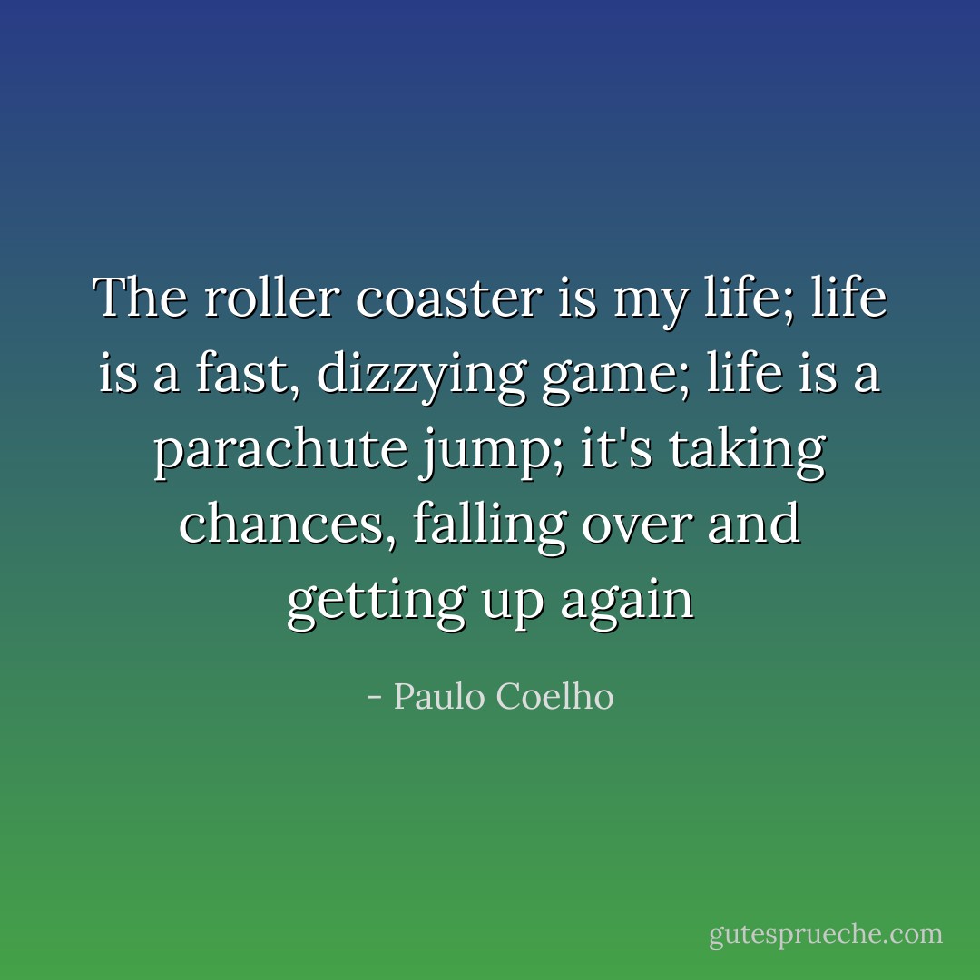 The roller coaster is my life; life is a fast, dizzying game; life is a parachute jump; it's taking<br />chances, falling over and getting up again - Paulo Coelho