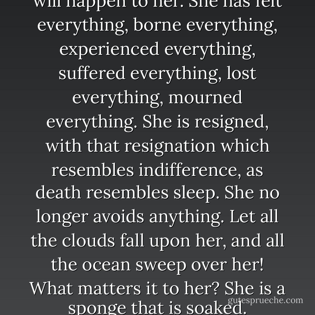 All has happened to her that will happen to her. She has felt everything, borne everything, experienced everything, suffered everything, lost everything, mourned everything. She is resigned, with that resignation which resembles indifference, as death resembles sleep. She no longer avoids anything. Let all the clouds fall upon her, and all the ocean sweep over her! What matters it to her? She is a sponge that is soaked. - Victor Hugo