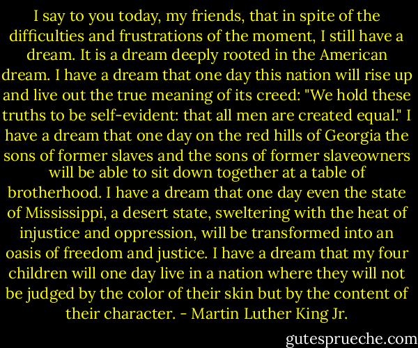 I say to you today, my friends, that in spite of the difficulties and frustrations of the moment, I still have a dream. It is a dream deeply rooted in the American dream. I have a dream that one day this nation will rise up and live out the true meaning of its creed: "We hold these truths to be self-evident: that all men are created equal." I have a dream that one day on the red hills of Georgia the sons of former slaves and the sons of former slaveowners will be able to sit down together at a table of brotherhood. I have a dream that one day even the state of Mississippi, a desert state, sweltering with the heat of injustice and oppression, will be transformed into an oasis of freedom and justice. I have a dream that my four children will one day live in a nation where they will not be judged by the color of their skin but by the content of their character. - Martin Luther King Jr.