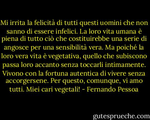 Mi irrita la felicità di tutti questi uomini che non sanno di essere infelici. La loro vita umana è piena di tutto ciò che costituirebbe una serie di angosce per una sensibilità vera. Ma poiché la loro vera vita è vegetativa, quello che subiscono passa loro accanto senza toccarli intimamente. Vivono con la fortuna autentica di vivere senza accorgersene.<br />Per questo, comunque, vi amo tutti. Miei cari vegetali! - Fernando Pessoa